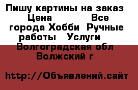 Пишу картины на заказ › Цена ­ 6 000 - Все города Хобби. Ручные работы » Услуги   . Волгоградская обл.,Волжский г.